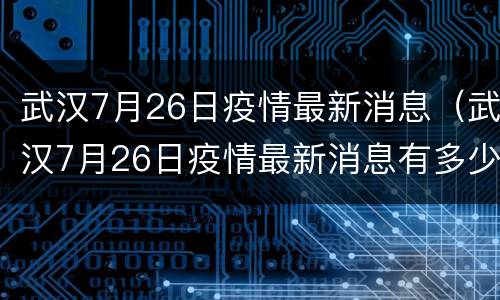 武汉7月26日疫情最新消息（武汉7月26日疫情最新消息有多少）