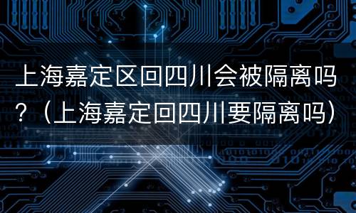 上海嘉定区回四川会被隔离吗?（上海嘉定回四川要隔离吗）