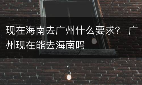 现在海南去广州什么要求？ 广州现在能去海南吗
