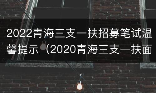 2022青海三支一扶招募笔试温馨提示（2020青海三支一扶面试真题）