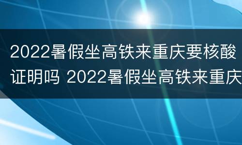 2022暑假坐高铁来重庆要核酸证明吗 2022暑假坐高铁来重庆要核酸证明吗
