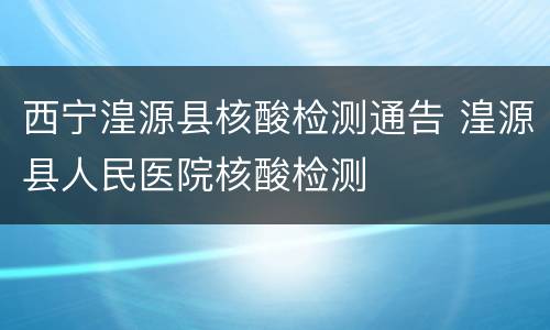 西宁湟源县核酸检测通告 湟源县人民医院核酸检测