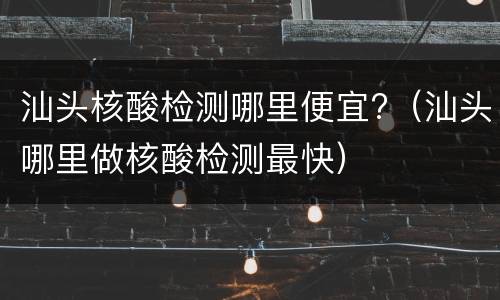 汕头核酸检测哪里便宜?（汕头哪里做核酸检测最快）