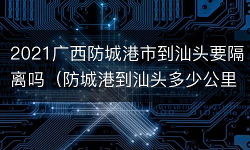 2021广西防城港市到汕头要隔离吗（防城港到汕头多少公里）
