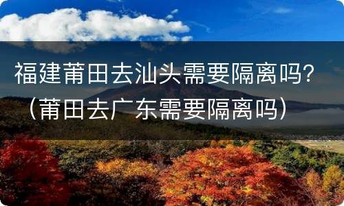 福建莆田去汕头需要隔离吗？（莆田去广东需要隔离吗）