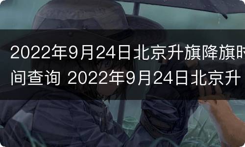 2022年9月24日北京升旗降旗时间查询 2022年9月24日北京升旗降旗时间查询结果