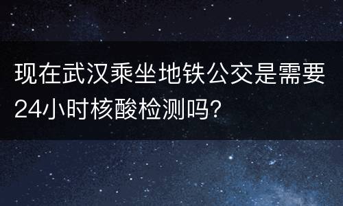 现在武汉乘坐地铁公交是需要24小时核酸检测吗？