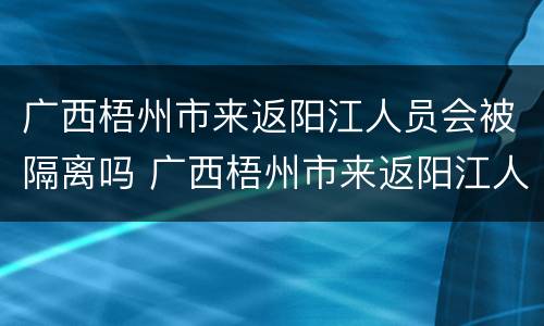 广西梧州市来返阳江人员会被隔离吗 广西梧州市来返阳江人员会被隔离吗现在