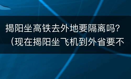 揭阳坐高铁去外地要隔离吗？（现在揭阳坐飞机到外省要不要隔离）