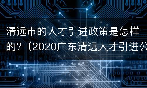 清远市的人才引进政策是怎样的?（2020广东清远人才引进公告）