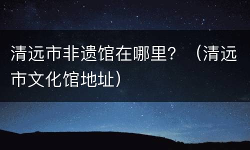 清远市非遗馆在哪里？（清远市文化馆地址）