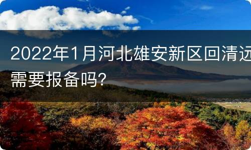 2022年1月河北雄安新区回清远需要报备吗？