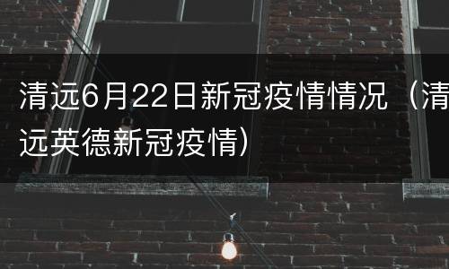 清远6月22日新冠疫情情况（清远英德新冠疫情）