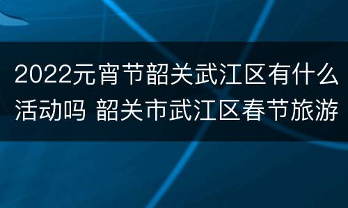 2022元宵节韶关武江区有什么活动吗 韶关市武江区春节旅游线路