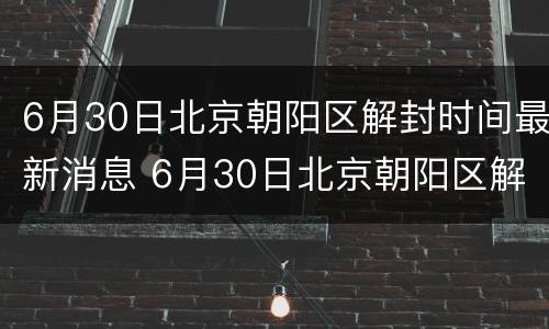 6月30日北京朝阳区解封时间最新消息 6月30日北京朝阳区解封时间最新消息视频
