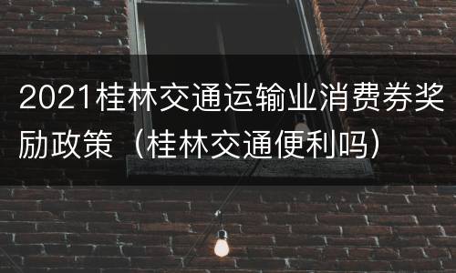 2021桂林交通运输业消费券奖励政策（桂林交通便利吗）