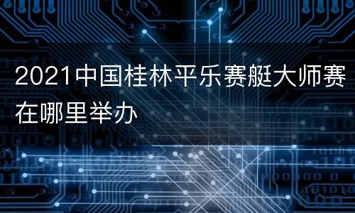 2021中国桂林平乐赛艇大师赛在哪里举办