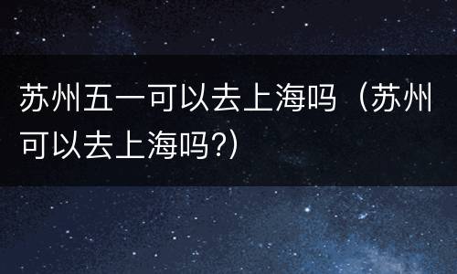 苏州五一可以去上海吗（苏州可以去上海吗?）