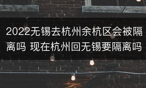 2022无锡去杭州余杭区会被隔离吗 现在杭州回无锡要隔离吗