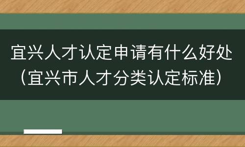 宜兴人才认定申请有什么好处（宜兴市人才分类认定标准）