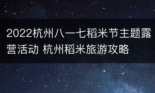 2022杭州八一七稻米节主题露营活动 杭州稻米旅游攻略
