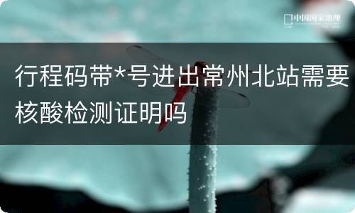 行程码带*号进出常州北站需要核酸检测证明吗
