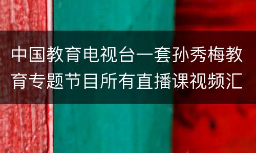 中国教育电视台一套孙秀梅教育专题节目所有直播课视频汇总+回看入口