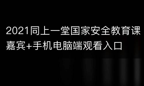 2021同上一堂国家安全教育课嘉宾+手机电脑端观看入口