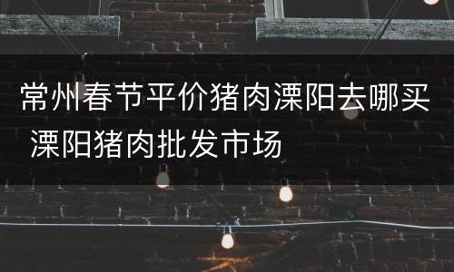 常州春节平价猪肉溧阳去哪买 溧阳猪肉批发市场