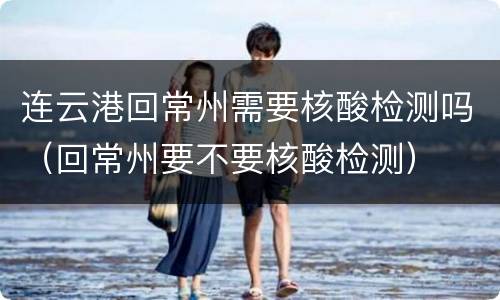 连云港回常州需要核酸检测吗（回常州要不要核酸检测）