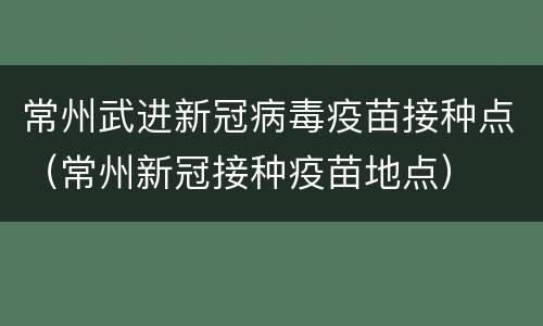 常州武进新冠病毒疫苗接种点（常州新冠接种疫苗地点）