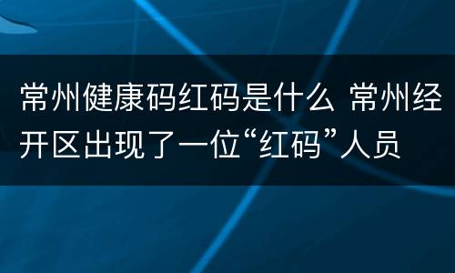 常州健康码红码是什么 常州经开区出现了一位“红码”人员?警方通报来了!