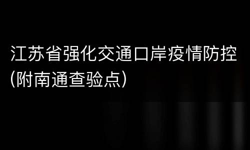 江苏省强化交通口岸疫情防控(附南通查验点)