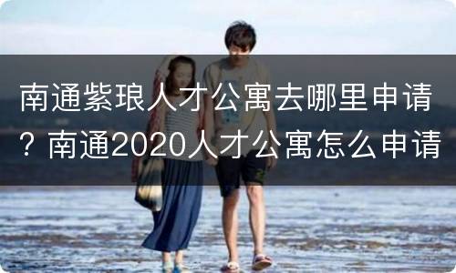 南通紫琅人才公寓去哪里申请? 南通2020人才公寓怎么申请