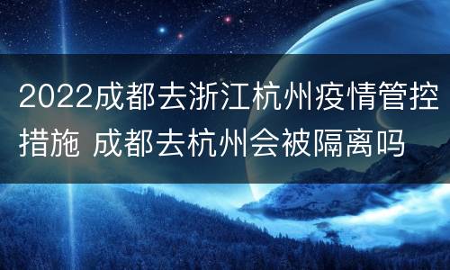 2022成都去浙江杭州疫情管控措施 成都去杭州会被隔离吗