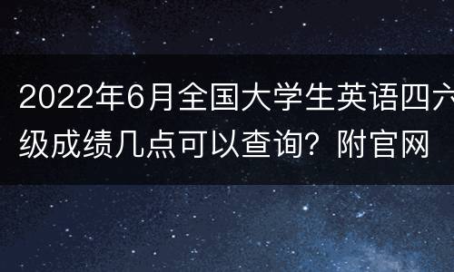 2022年6月全国大学生英语四六级成绩几点可以查询？附官网入口
