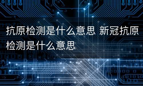 抗原检测是什么意思 新冠抗原检测是什么意思