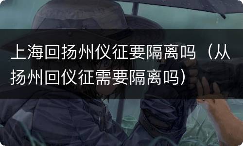 上海回扬州仪征要隔离吗（从扬州回仪征需要隔离吗）