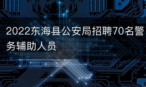 2022东海县公安局招聘70名警务辅助人员