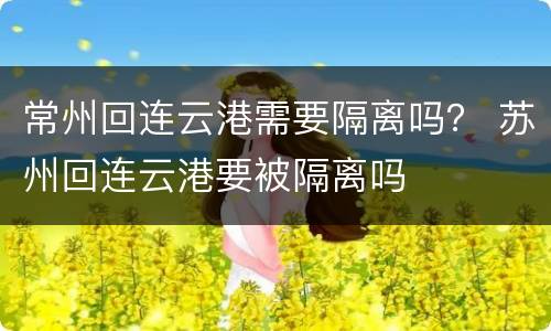 常州回连云港需要隔离吗？ 苏州回连云港要被隔离吗