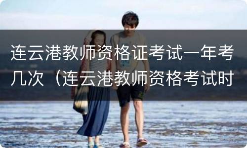 连云港教师资格证考试一年考几次（连云港教师资格考试时间）