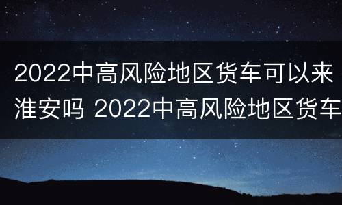 2022中高风险地区货车可以来淮安吗 2022中高风险地区货车可以来淮安吗今天