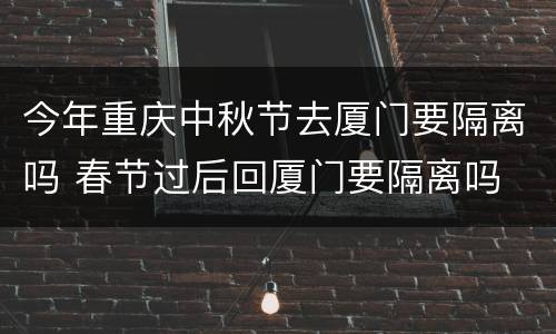 今年重庆中秋节去厦门要隔离吗 春节过后回厦门要隔离吗