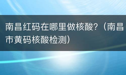 南昌红码在哪里做核酸?（南昌市黄码核酸检测）