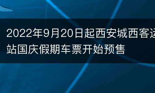 2022年9月20日起西安城西客运站国庆假期车票开始预售