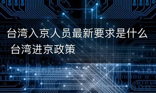 台湾入京人员最新要求是什么 台湾进京政策