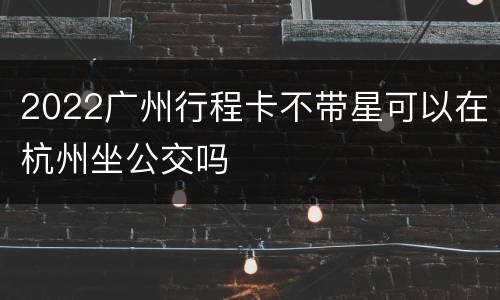 2022广州行程卡不带星可以在杭州坐公交吗