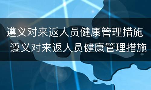 遵义对来返人员健康管理措施 遵义对来返人员健康管理措施的规定