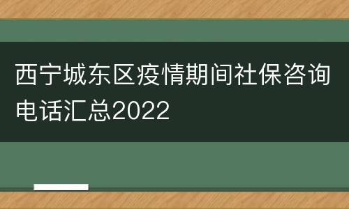 西宁城东区疫情期间社保咨询电话汇总2022