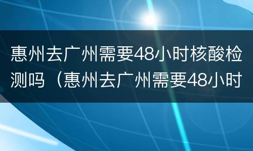 惠州去广州需要48小时核酸检测吗（惠州去广州需要48小时核酸检测吗今天）